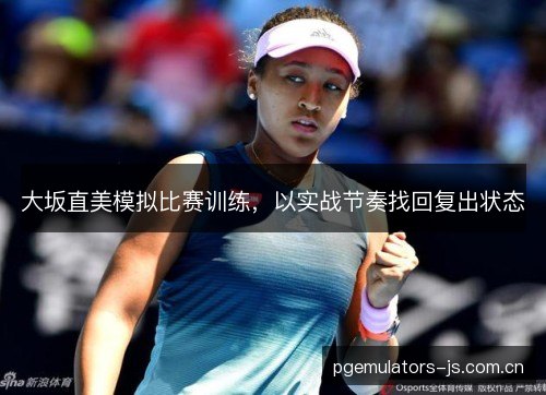 大坂直美模拟比赛训练,以实战节奏找回复出状态 大坂直美模拟比赛训练,以实战节奏找回复出状态
